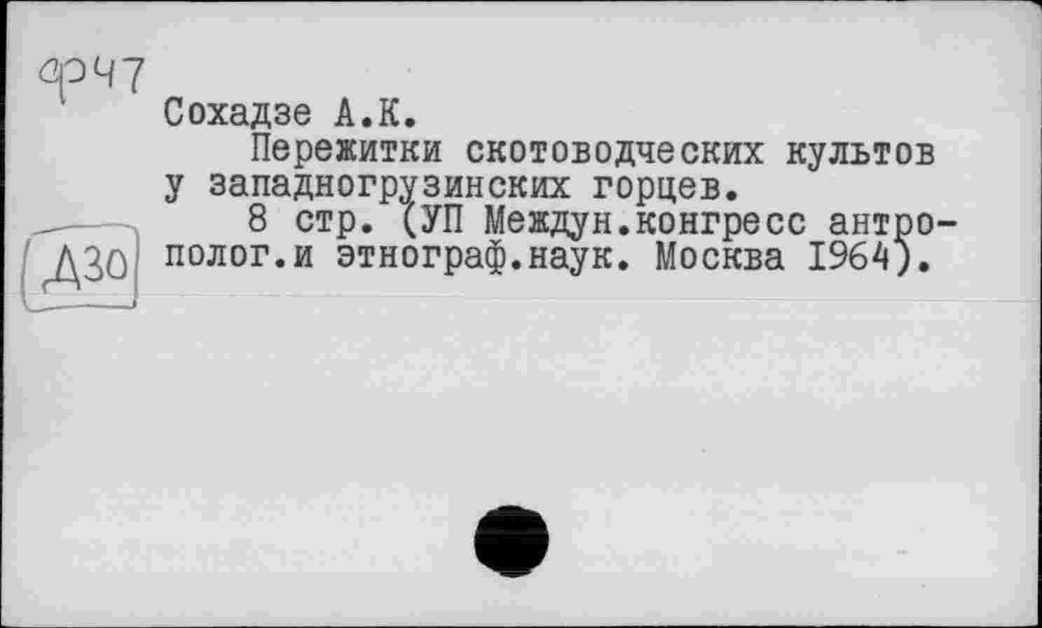 ﻿ûp47
Сохадзе A.К.
Пережитки скотоводческих культов у западногрузинских горцев.
8 стр. (УП Междун.конгресс антрополог, и этнограф.наук. Москва 1964).